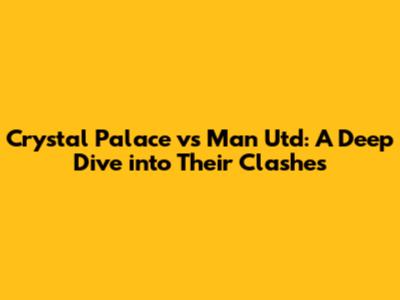 Crystal Palace vs Man Utd: A Deep Dive into Their Clashes