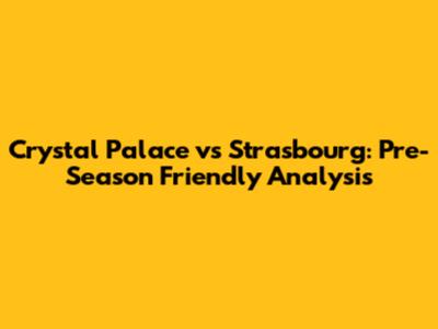 Crystal Palace vs Strasbourg: Pre-Season Friendly Analysis
