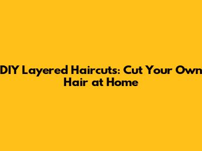 DIY Layered Haircuts: Cut Your Own Hair at Home