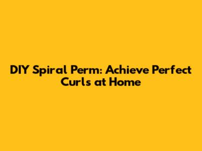 DIY Spiral Perm: Achieve Perfect Curls at Home