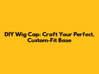DIY Wig Cap: Craft Your Perfect, Custom-Fit Base