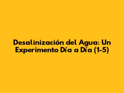 Desalinización del Agua: Un Experimento Día a Día (1-5)