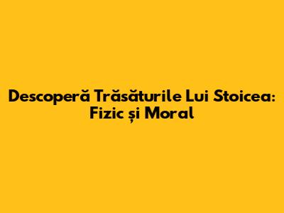 Descoperă Trăsăturile Lui Stoicea: Fizic și Moral