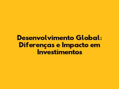 Desenvolvimento Global: Diferenças e Impacto em Investimentos