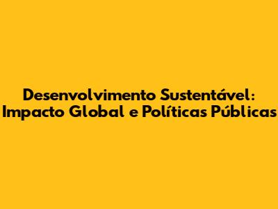 Desenvolvimento Sustentável: Impacto Global e Políticas Públicas