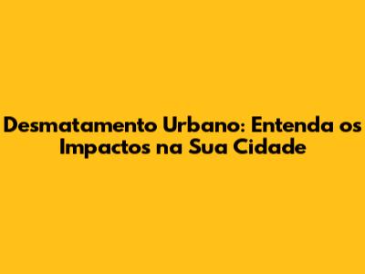 Desmatamento Urbano: Entenda os Impactos na Sua Cidade