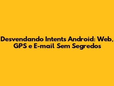 Desvendando *Intents* Android: Web, GPS e E-mail Sem Segredos