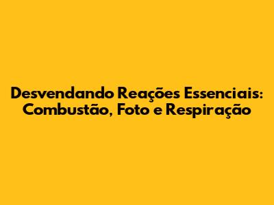 Desvendando Reações Essenciais: Combustão, Foto e Respiração