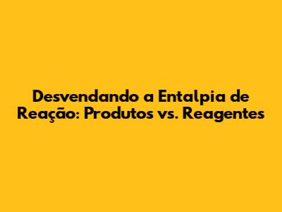 Desvendando a Entalpia de Reação: Produtos vs. Reagentes