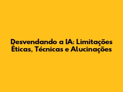 Desvendando a IA: Limitações Éticas, Técnicas e Alucinações