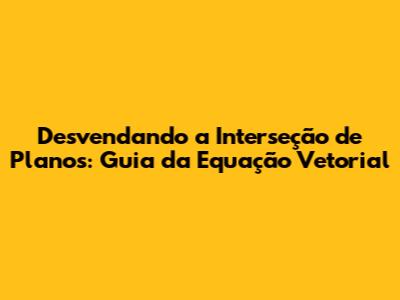 Desvendando a Interseção de Planos: Guia da Equação Vetorial