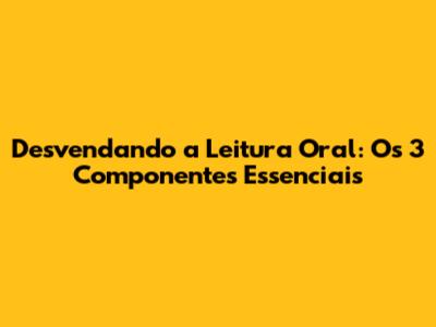 Desvendando a Leitura Oral: Os 3 Componentes Essenciais