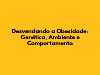 Desvendando a Obesidade: Genética, Ambiente e Comportamento