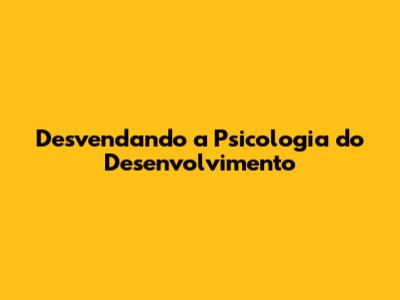 Desvendando a Psicologia do Desenvolvimento