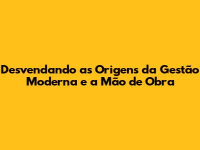 Desvendando as Origens da Gestão Moderna e a Mão de Obra