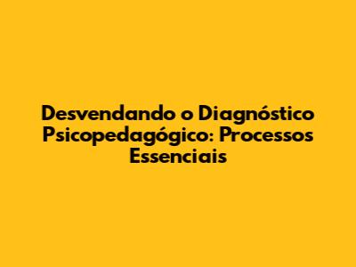 Desvendando o Diagnóstico Psicopedagógico: Processos Essenciais