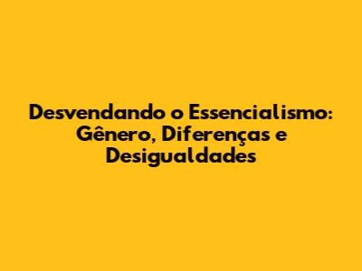 Desvendando o Essencialismo: Gênero, Diferenças e Desigualdades