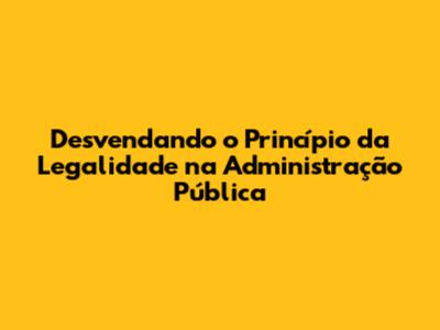 Desvendando o Princípio da Legalidade na Administração Pública