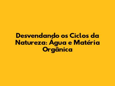 Desvendando os Ciclos da Natureza: Água e Matéria Orgânica