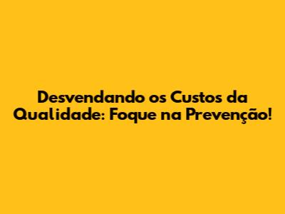 Desvendando os Custos da Qualidade: Foque na Prevenção!