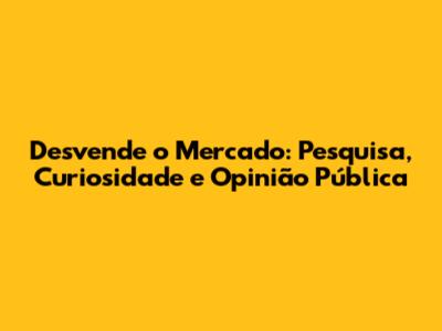 Desvende o Mercado: Pesquisa, Curiosidade e Opinião Pública