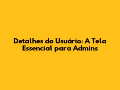 Detalhes do Usuário: A Tela Essencial para Admins