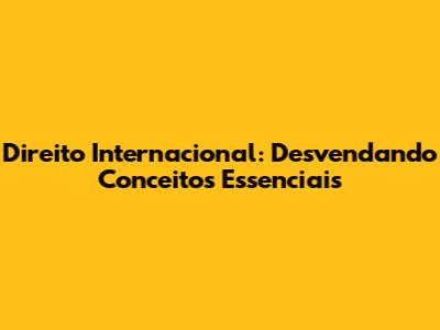 Direito Internacional: Desvendando Conceitos Essenciais