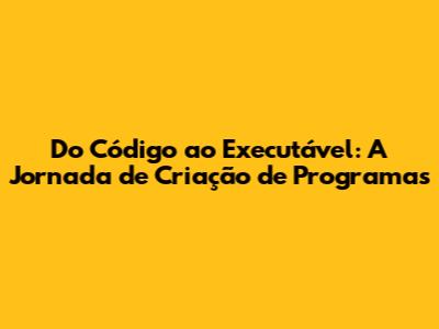 Do Código ao Executável: A Jornada de Criação de Programas