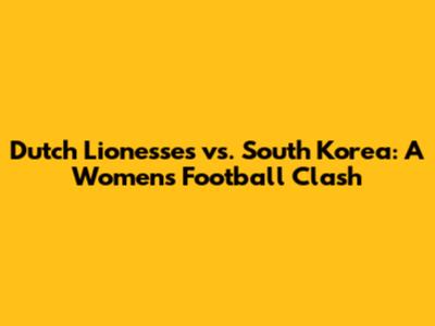 Dutch Lionesses vs. South Korea: A Women's Football Clash