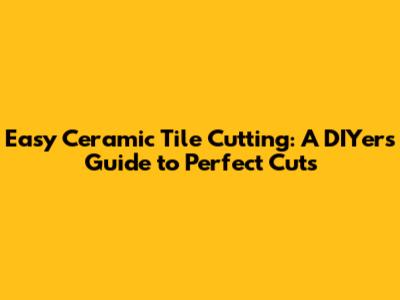 Easy Ceramic Tile Cutting: A DIYer's Guide to Perfect Cuts