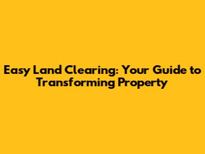 Easy Land Clearing: Your Guide to Transforming Property