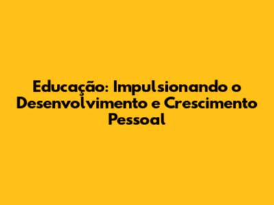 Educação: Impulsionando o Desenvolvimento e Crescimento Pessoal