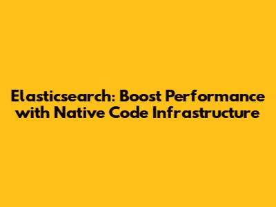 Elasticsearch: Boost Performance with Native Code Infrastructure
