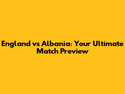 England vs Albania: Your Ultimate Match Preview