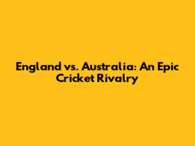 England vs. Australia: An Epic Cricket Rivalry