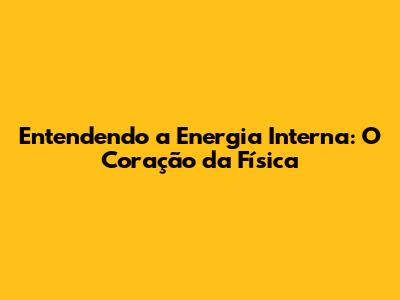 Entendendo a Energia Interna: O Coração da Física