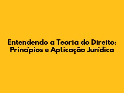 Entendendo a Teoria do Direito: Princípios e Aplicação Jurídica