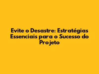 Evite o Desastre: Estratégias Essenciais para o Sucesso do Projeto