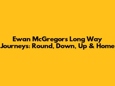 Ewan McGregor's Long Way Journeys: Round, Down, Up & Home