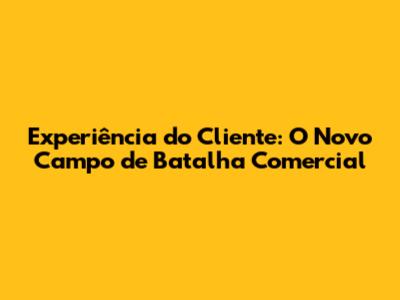 Experiência do Cliente: O Novo Campo de Batalha Comercial