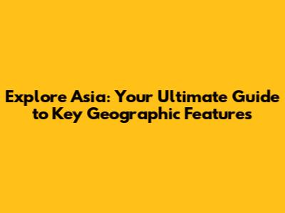 Explore Asia: Your Ultimate Guide to Key Geographic Features