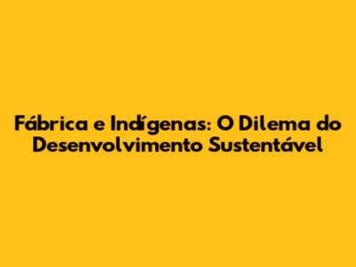 Fábrica e Indígenas: O Dilema do Desenvolvimento Sustentável