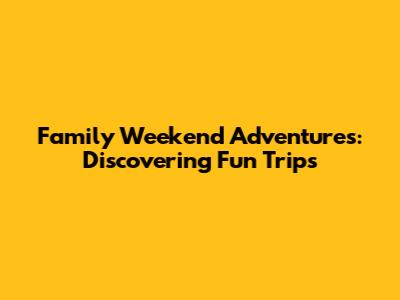 Family Weekend Adventures: Discovering Fun Trips
