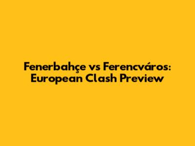 Fenerbahçe vs Ferencváros: European Clash Preview
