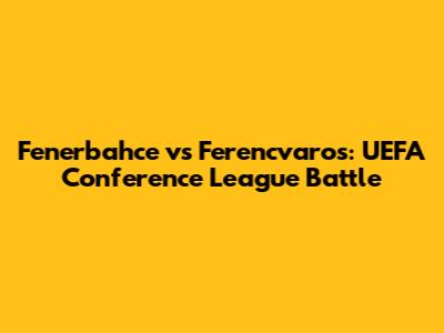 Fenerbahce vs Ferencvaros: UEFA Conference League Battle