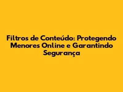 Filtros de Conteúdo: Protegendo Menores Online e Garantindo Segurança