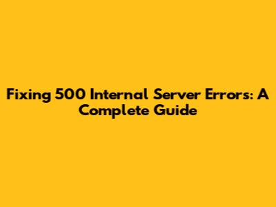 Fixing 500 Internal Server Errors: A Complete Guide