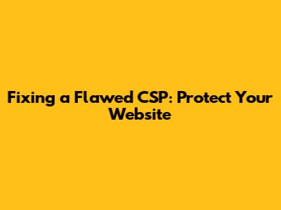 Fixing a Flawed CSP: Protect Your Website