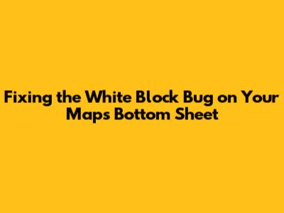 Fixing the White Block Bug on Your Map's Bottom Sheet