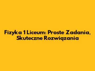 Fizyka 1 Liceum: Proste Zadania, Skuteczne Rozwiązania